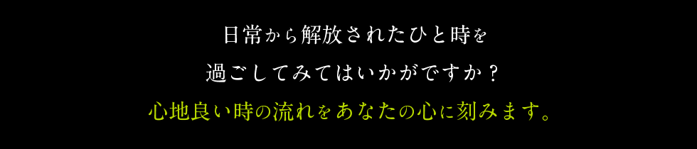 日常から解放されたひと時を 過ごしてみてはいかがですか？ 心地良い時の流れをあなたの心に刻みます。